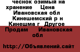 чеснок озимый на хранение  › Цена ­ 200 - Ивановская обл., Кинешемский р-н, Кинешма г. Другое » Продам   . Ивановская обл.